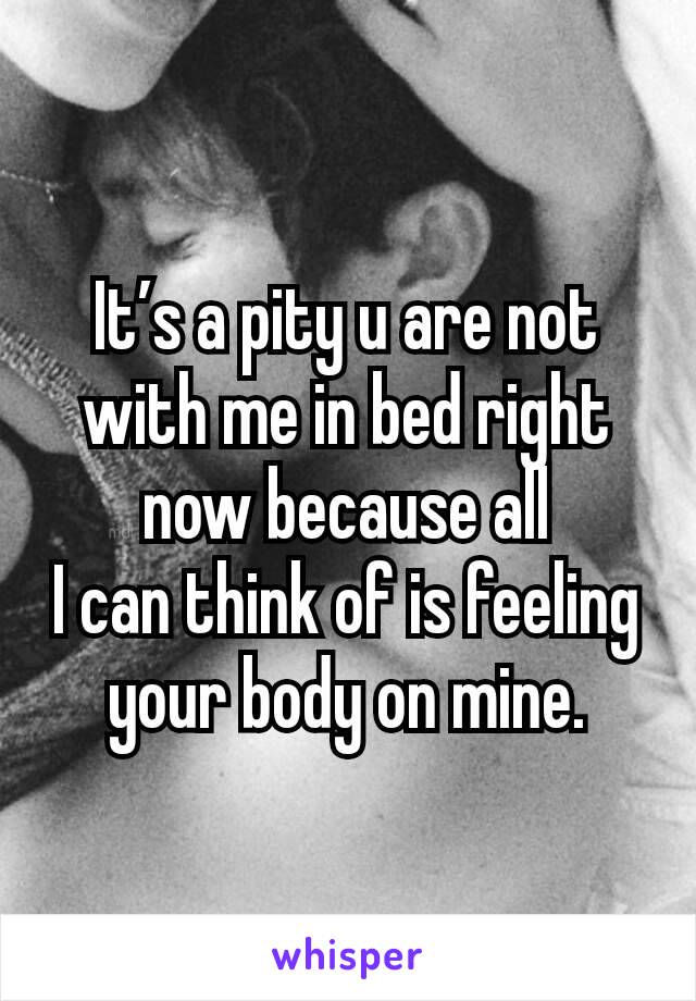 It’s a pity u are not with me in bed right now because all
I can think of is feeling your body on mine.