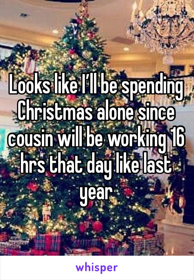 Looks like I’ll be spending Christmas alone since cousin will be working 16 hrs that day like last year 