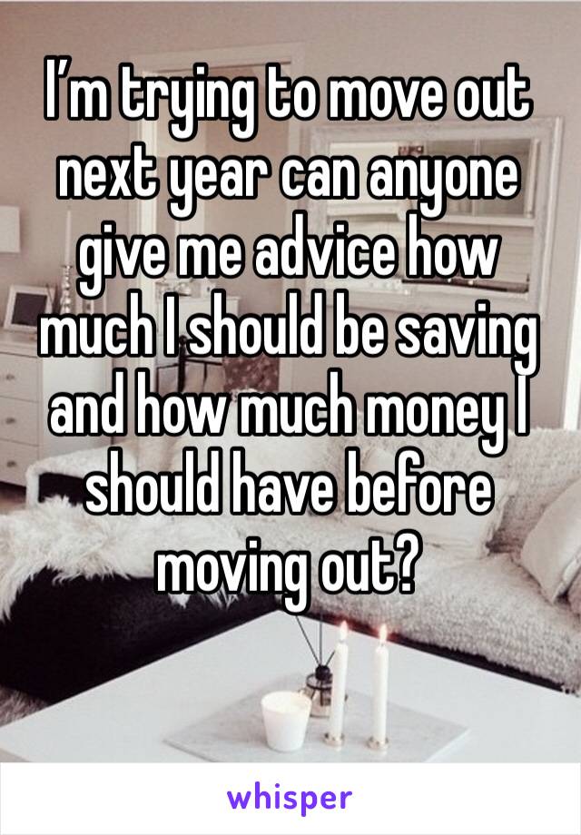 I’m trying to move out next year can anyone give me advice how much I should be saving and how much money I should have before moving out? 