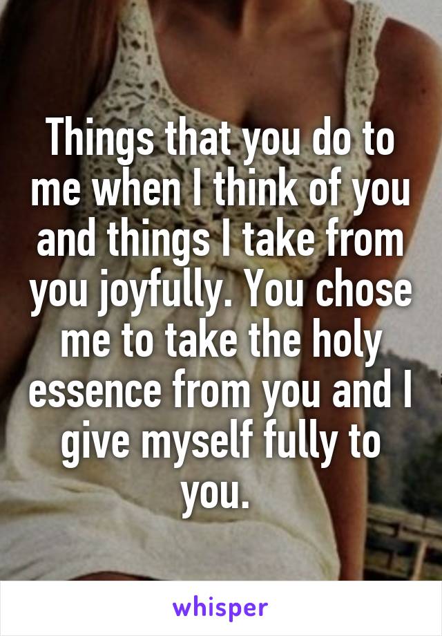 Things that you do to me when I think of you and things I take from you joyfully. You chose me to take the holy essence from you and I give myself fully to you. 