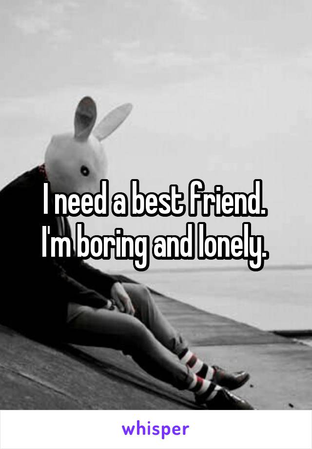 I need a best friend. 
I'm boring and lonely. 