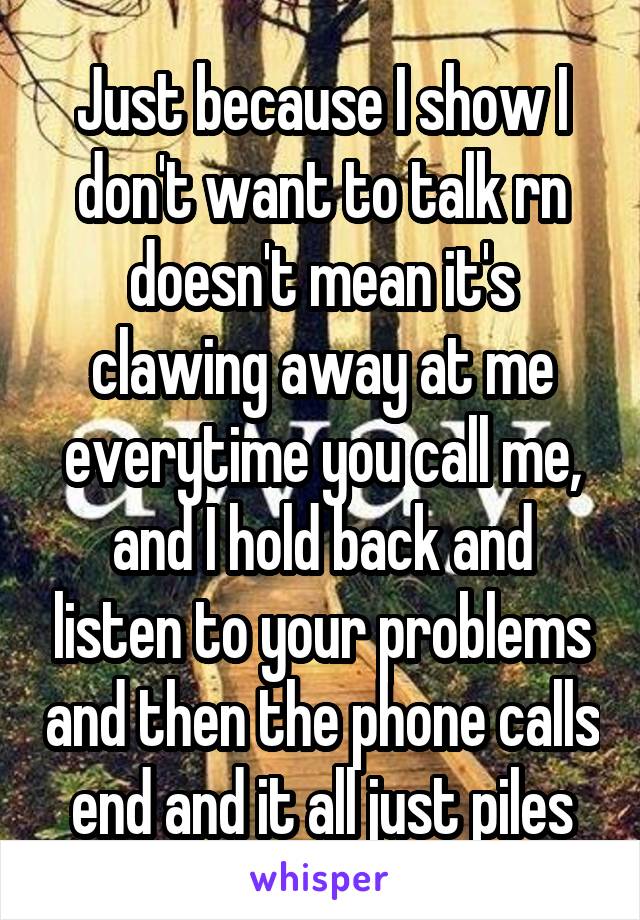 Just because I show I don't want to talk rn doesn't mean it's clawing away at me everytime you call me, and I hold back and listen to your problems and then the phone calls end and it all just piles