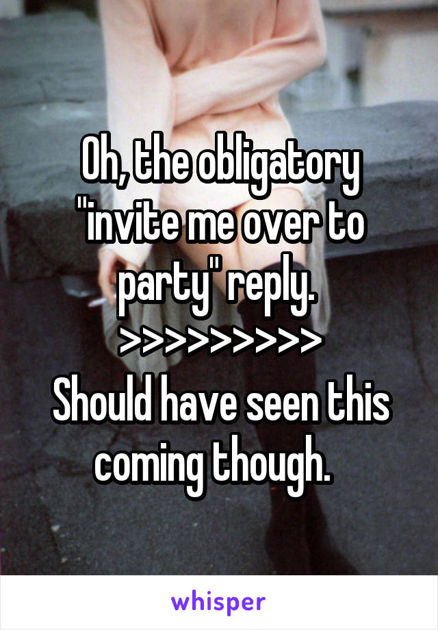 Oh, the obligatory "invite me over to party" reply. 
>>>>>>>>>
Should have seen this coming though.  