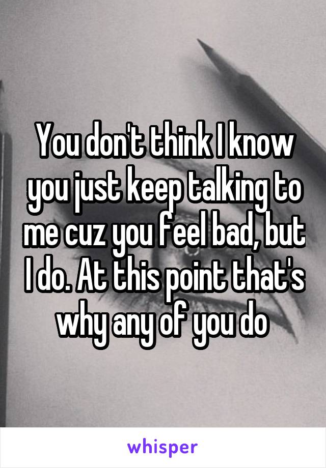 You don't think I know you just keep talking to me cuz you feel bad, but I do. At this point that's why any of you do 