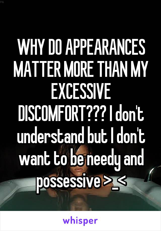 WHY DO APPEARANCES MATTER MORE THAN MY EXCESSIVE DISCOMFORT??? I don't understand but I don't want to be needy and possessive >_<