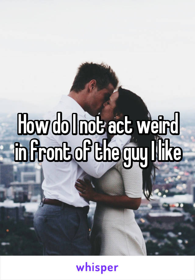 How do I not act weird in front of the guy I like