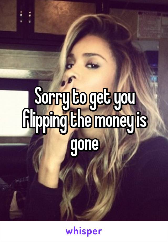 Sorry to get you flipping the money is gone