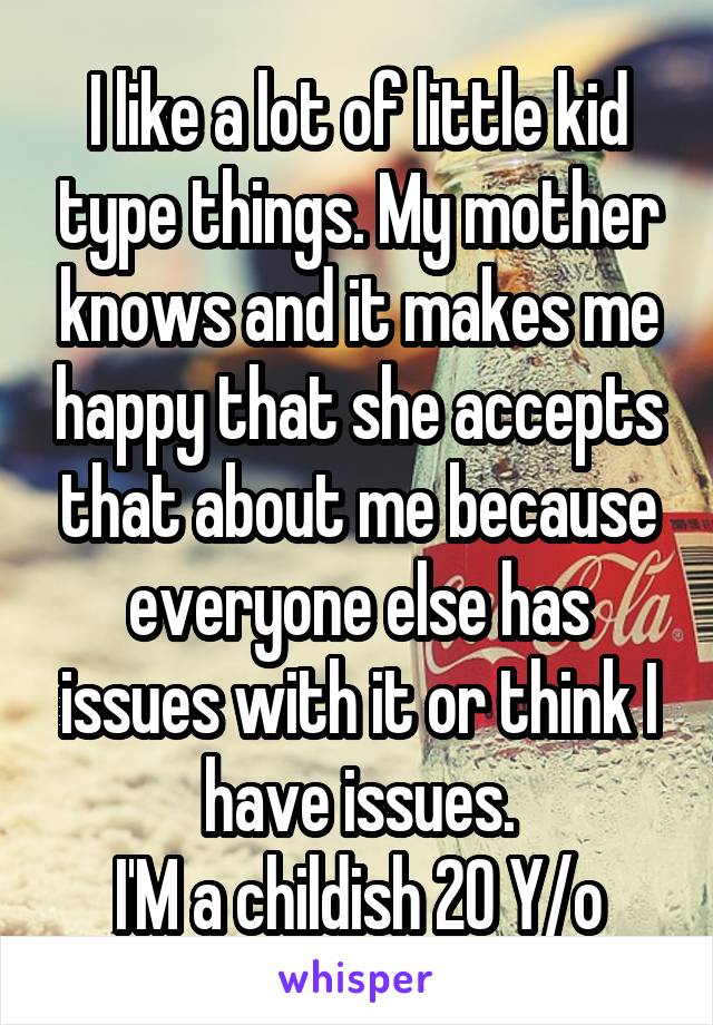 I like a lot of little kid type things. My mother knows and it makes me happy that she accepts that about me because everyone else has issues with it or think I have issues.
I'M a childish 20 Y/o