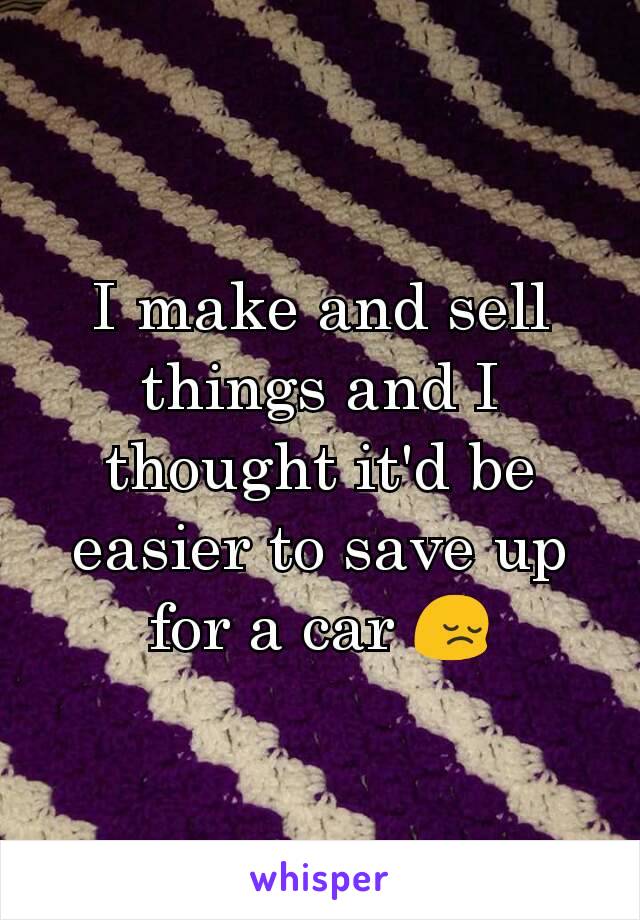 I make and sell things and I thought it'd be easier to save up for a car 😔