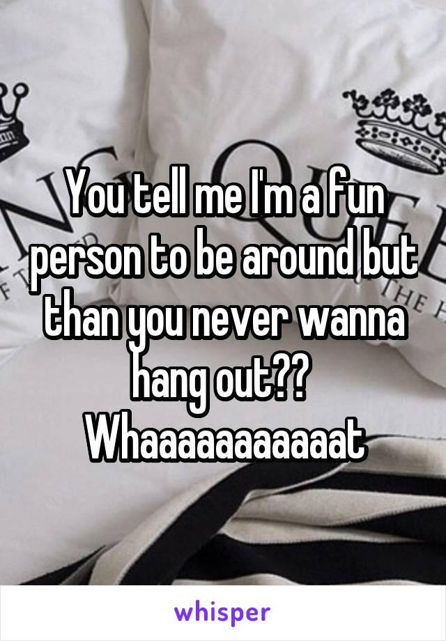 You tell me I'm a fun person to be around but than you never wanna hang out??  Whaaaaaaaaaaat