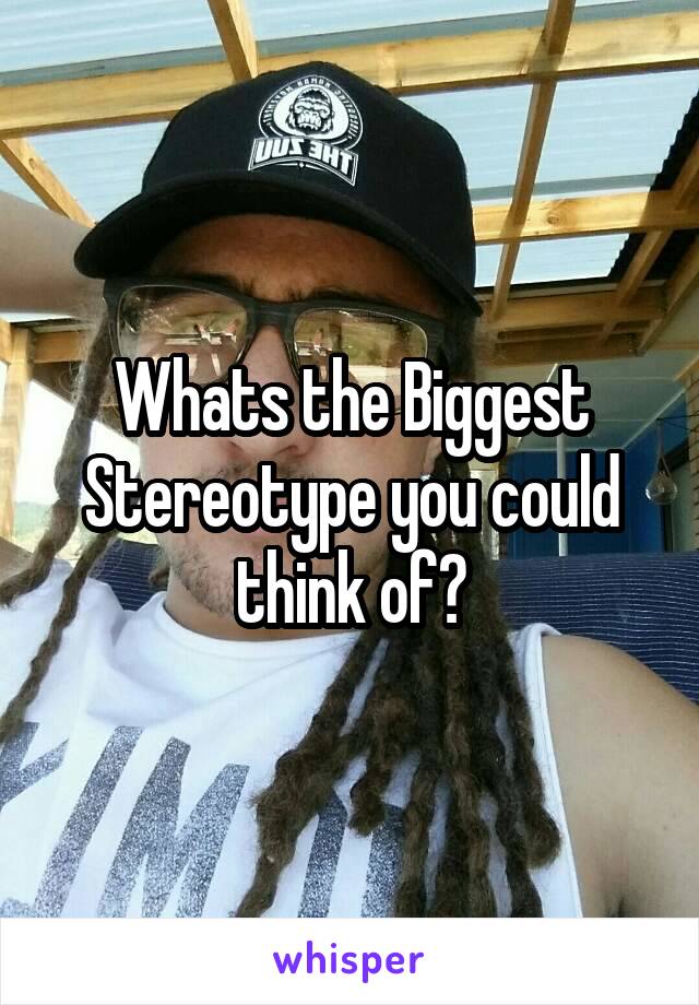 Whats the Biggest Stereotype you could think of?