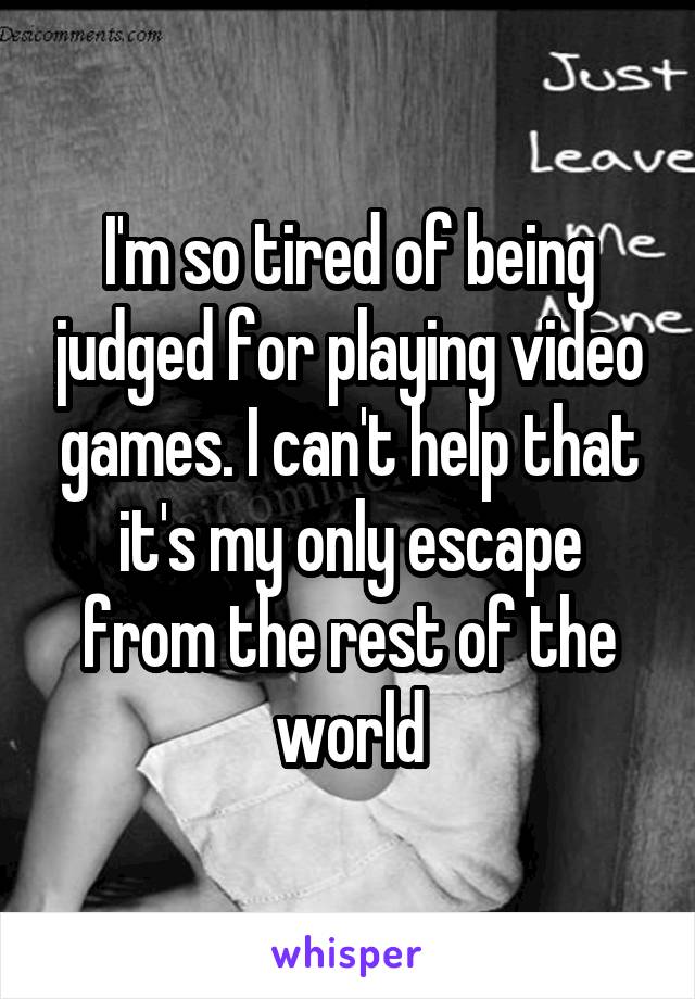 I'm so tired of being judged for playing video games. I can't help that it's my only escape from the rest of the world