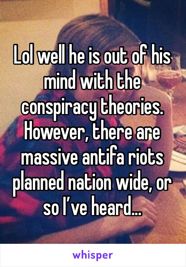 Lol well he is out of his mind with the conspiracy theories. However, there are massive antifa riots planned nation wide, or so I’ve heard...