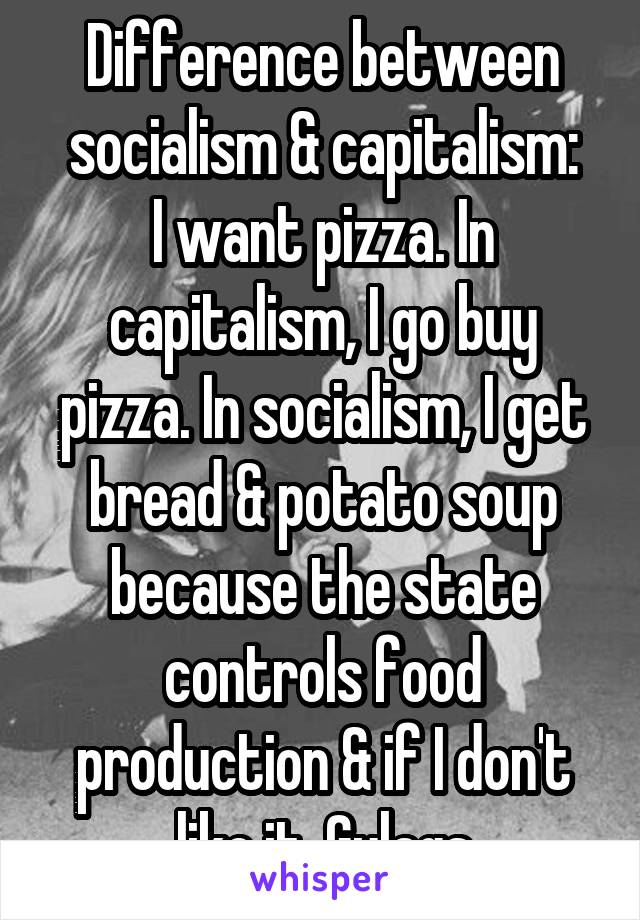 Difference between socialism & capitalism:
I want pizza. In capitalism, I go buy pizza. In socialism, I get bread & potato soup because the state controls food production & if I don't like it, Gulags