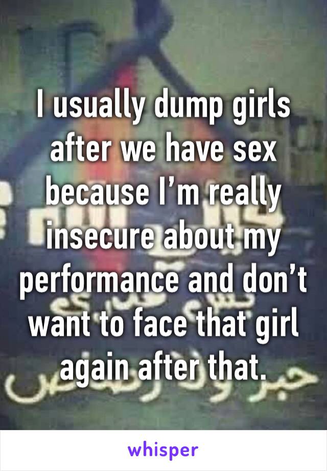 I usually dump girls after we have sex because I’m really insecure about my performance and don’t want to face that girl again after that.