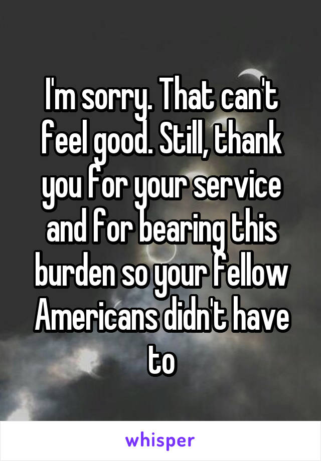 I'm sorry. That can't feel good. Still, thank you for your service and for bearing this burden so your fellow Americans didn't have to