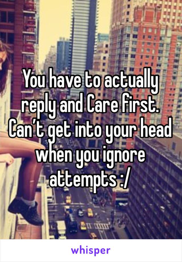 You have to actually reply and Care first. Can’t get into your head when you ignore attempts :/