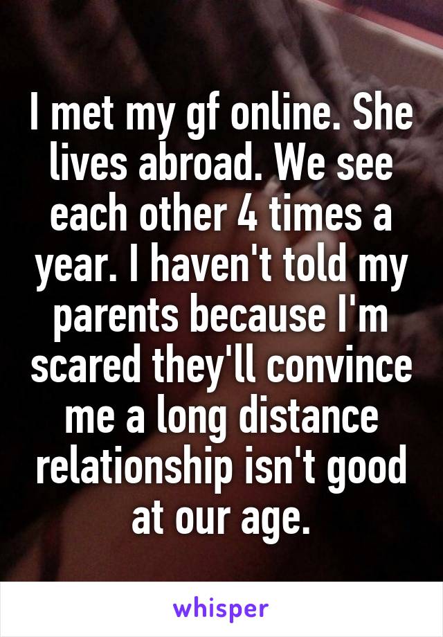 I met my gf online. She lives abroad. We see each other 4 times a year. I haven't told my parents because I'm scared they'll convince me a long distance relationship isn't good at our age.