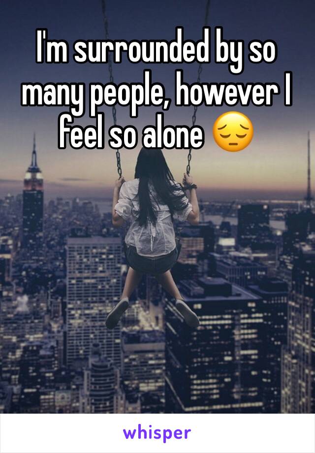 I'm surrounded by so many people, however I feel so alone 😔