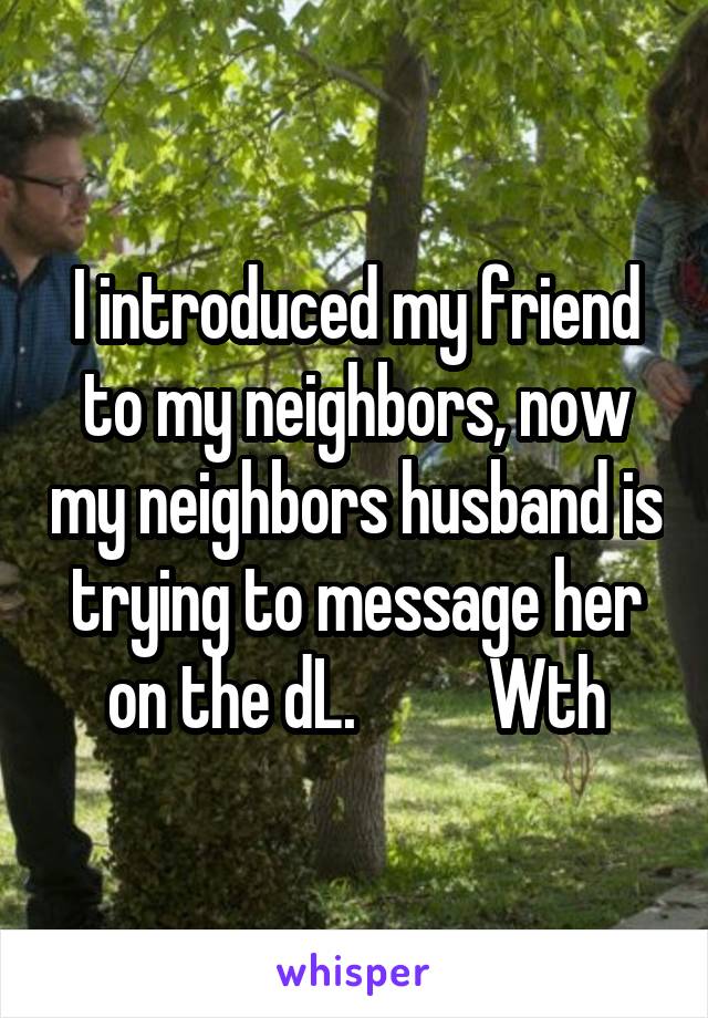 I introduced my friend to my neighbors, now my neighbors husband is trying to message her on the dL.          Wth