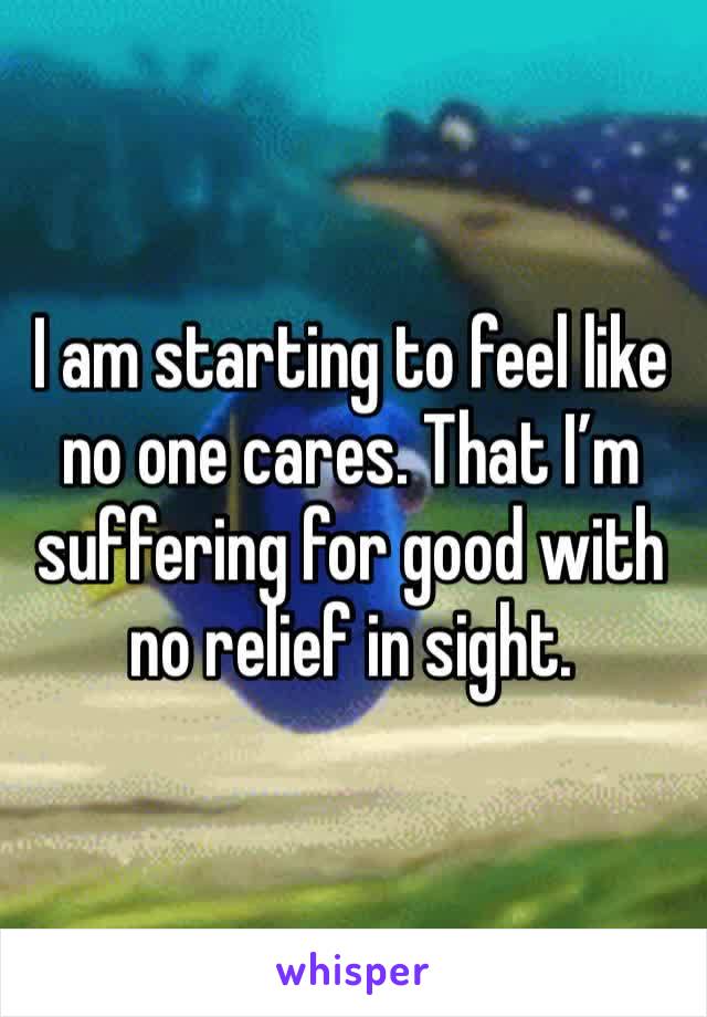 I am starting to feel like no one cares. That I’m suffering for good with no relief in sight. 