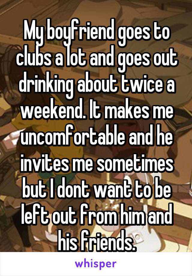 My boyfriend goes to clubs a lot and goes out drinking about twice a weekend. It makes me uncomfortable and he invites me sometimes but I dont want to be left out from him and his friends.