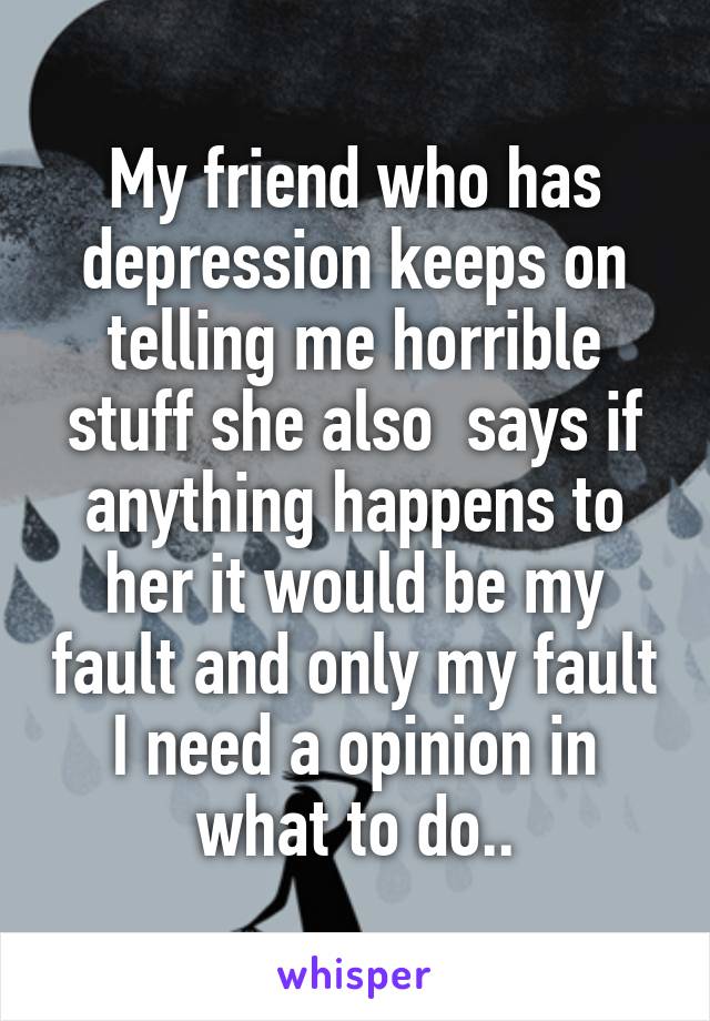 My friend who has depression keeps on telling me horrible stuff she also  says if anything happens to her it would be my fault and only my fault I need a opinion in what to do..