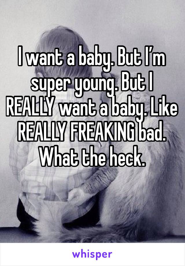 I want a baby. But I’m super young. But I REALLY want a baby. Like REALLY FREAKING bad. What the heck. 