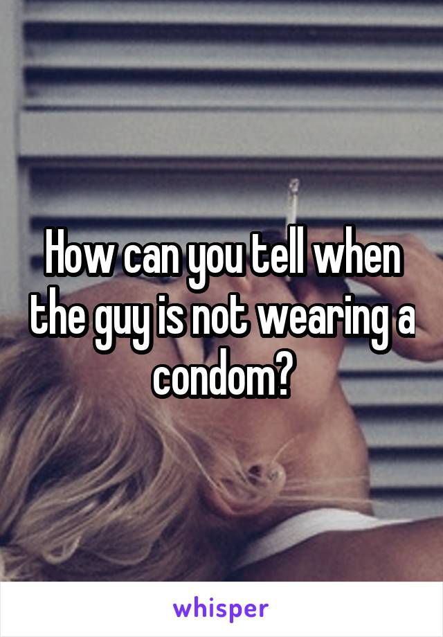 How can you tell when the guy is not wearing a condom?