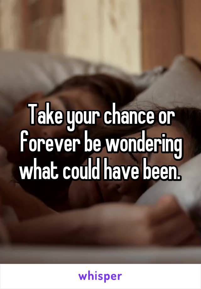 Take your chance or forever be wondering what could have been. 