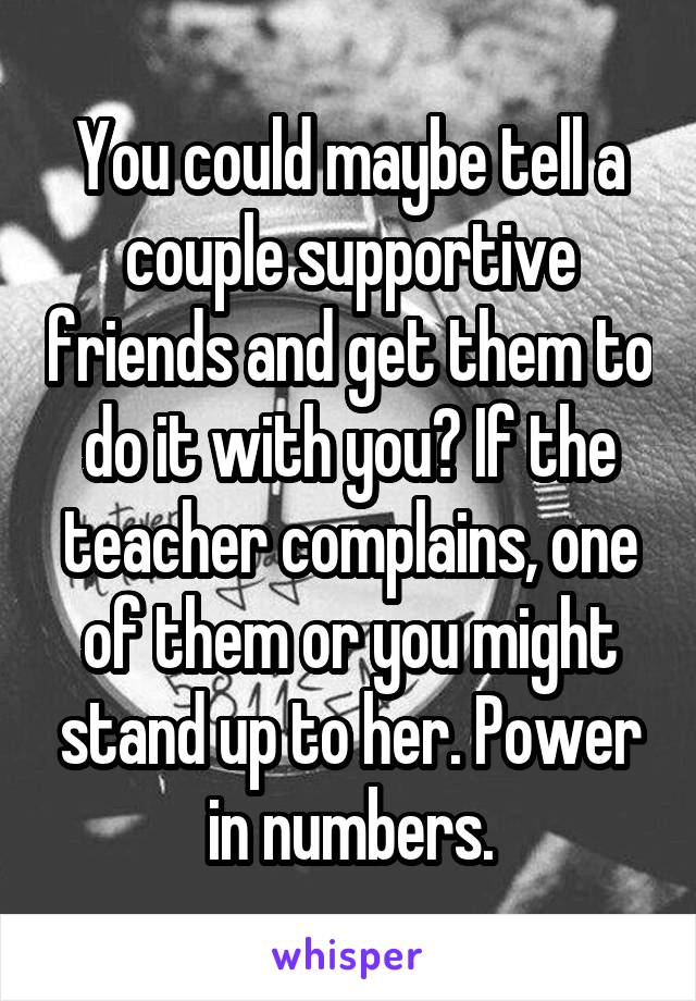 You could maybe tell a couple supportive friends and get them to do it with you? If the teacher complains, one of them or you might stand up to her. Power in numbers.