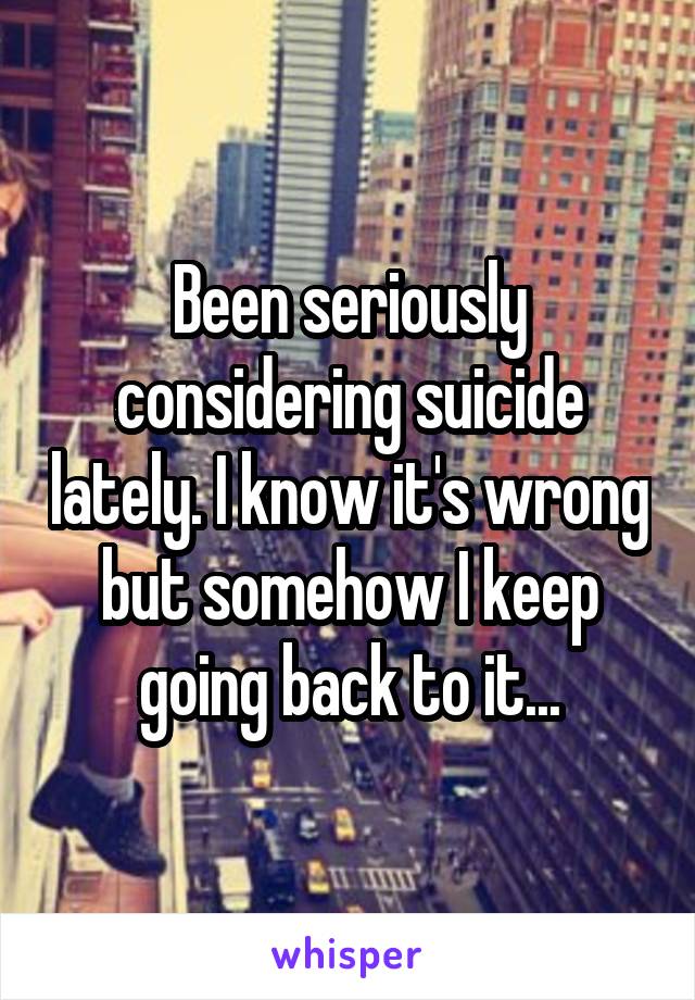 Been seriously considering suicide lately. I know it's wrong but somehow I keep going back to it...