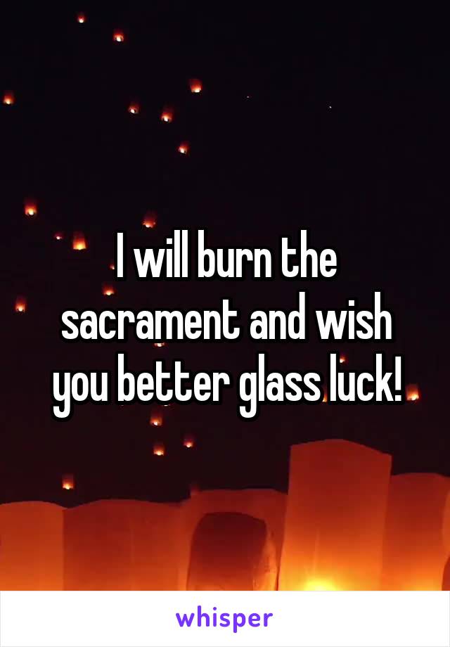 I will burn the sacrament and wish you better glass luck!