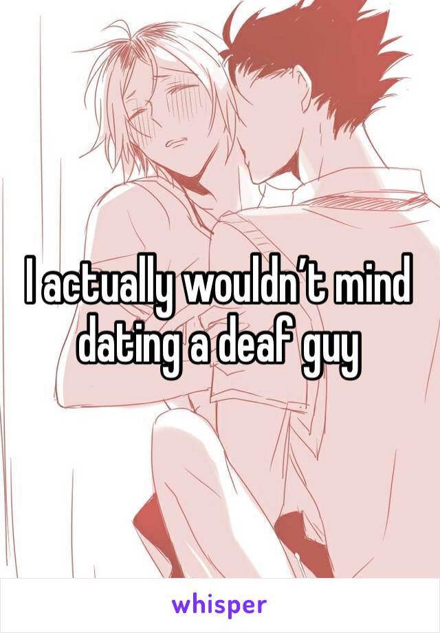 I actually wouldn’t mind dating a deaf guy