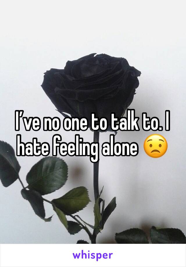 I’ve no one to talk to. I hate feeling alone 😟