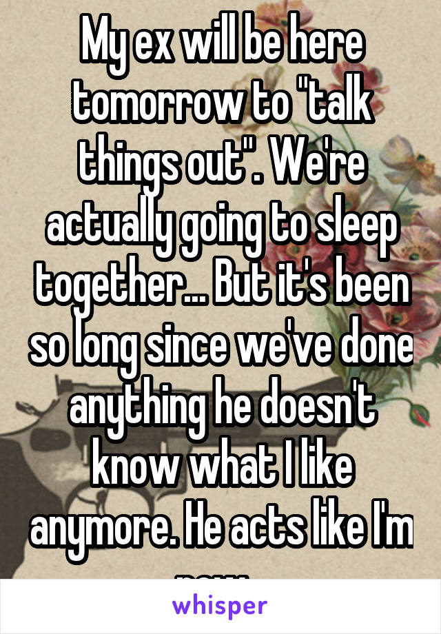 My ex will be here tomorrow to "talk things out". We're actually going to sleep together... But it's been so long since we've done anything he doesn't know what I like anymore. He acts like I'm new...