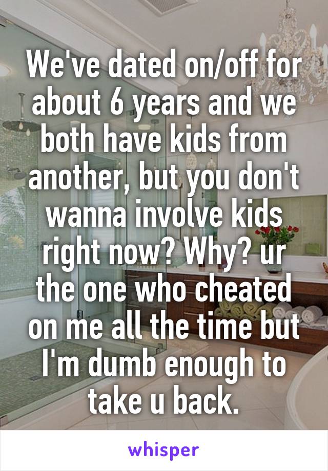 We've dated on/off for about 6 years and we both have kids from another, but you don't wanna involve kids right now? Why? ur the one who cheated on me all the time but I'm dumb enough to take u back.