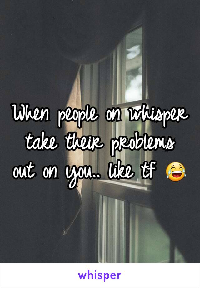 When people on whisper take their problems out on you.. like tf 😂