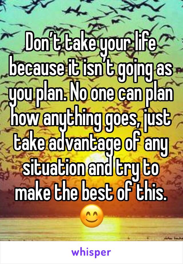 Don’t take your life because it isn’t gojng as you plan. No one can plan how anything goes, just take advantage of any situation and try to make the best of this.
😊
