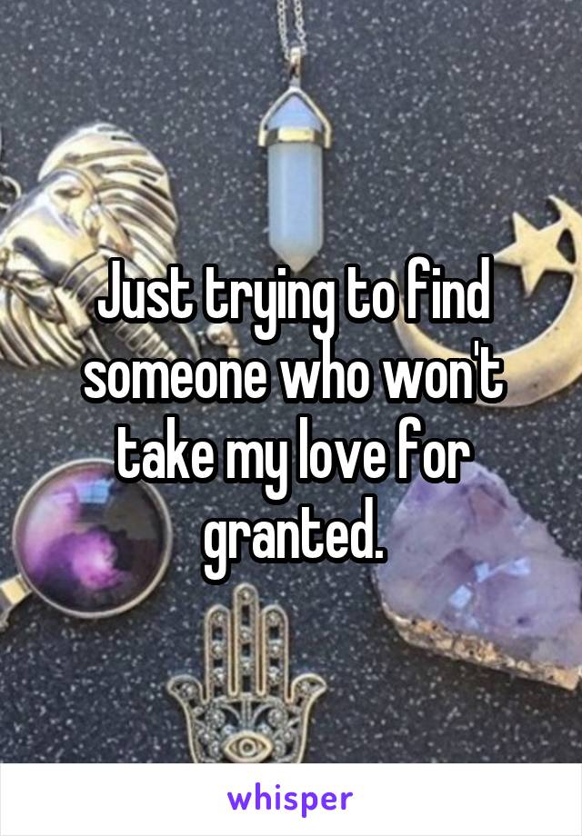 Just trying to find someone who won't take my love for granted.