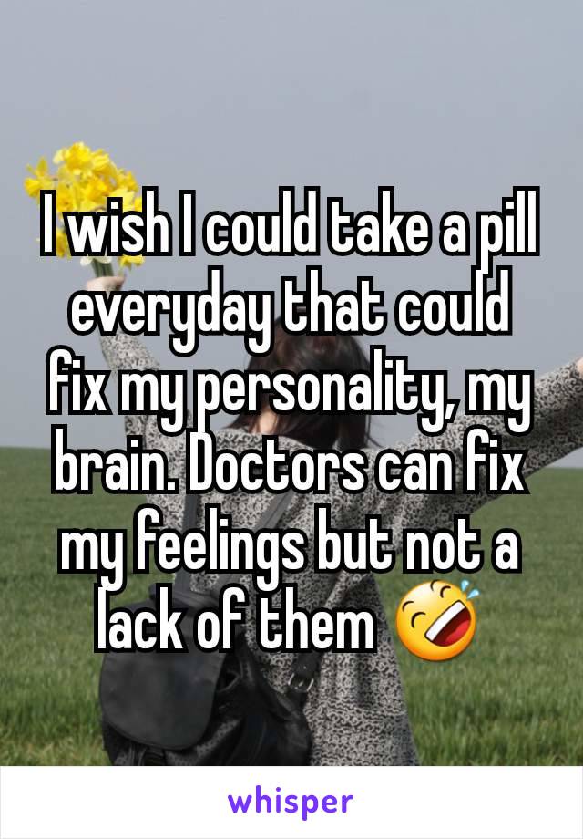 I wish I could take a pill everyday that could fix my personality, my brain. Doctors can fix my feelings but not a lack of them 🤣