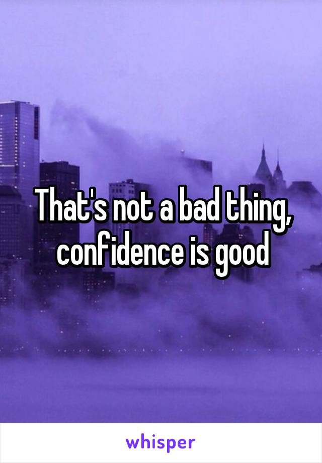 That's not a bad thing, confidence is good