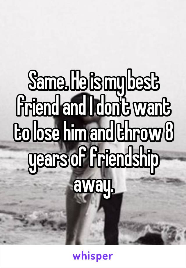 Same. He is my best friend and I don't want to lose him and throw 8 years of friendship away.