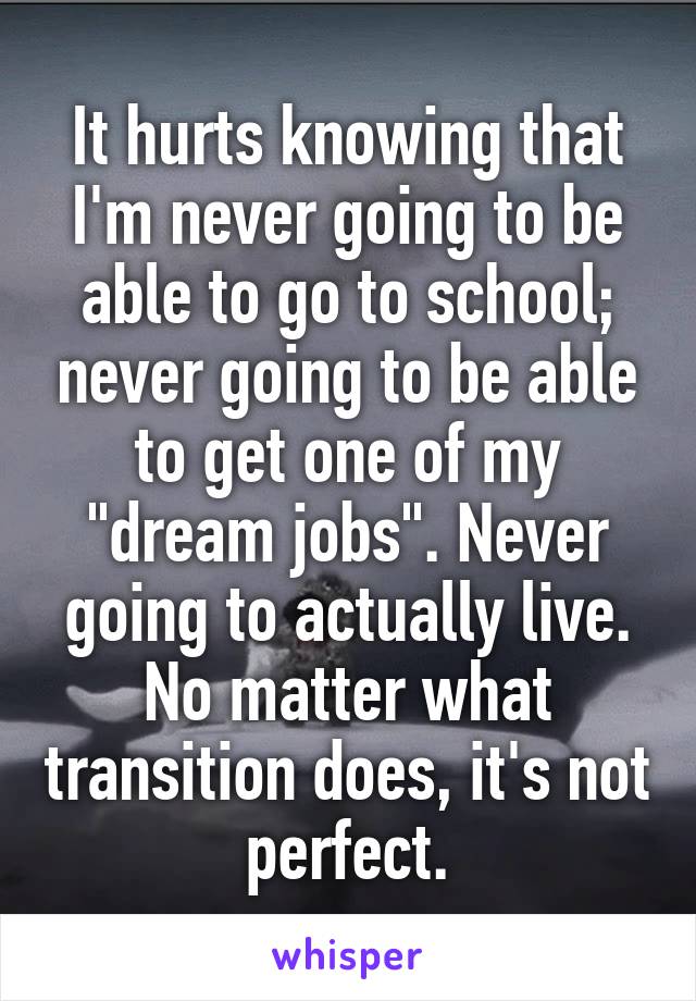 It hurts knowing that I'm never going to be able to go to school; never going to be able to get one of my "dream jobs". Never going to actually live. No matter what transition does, it's not perfect.