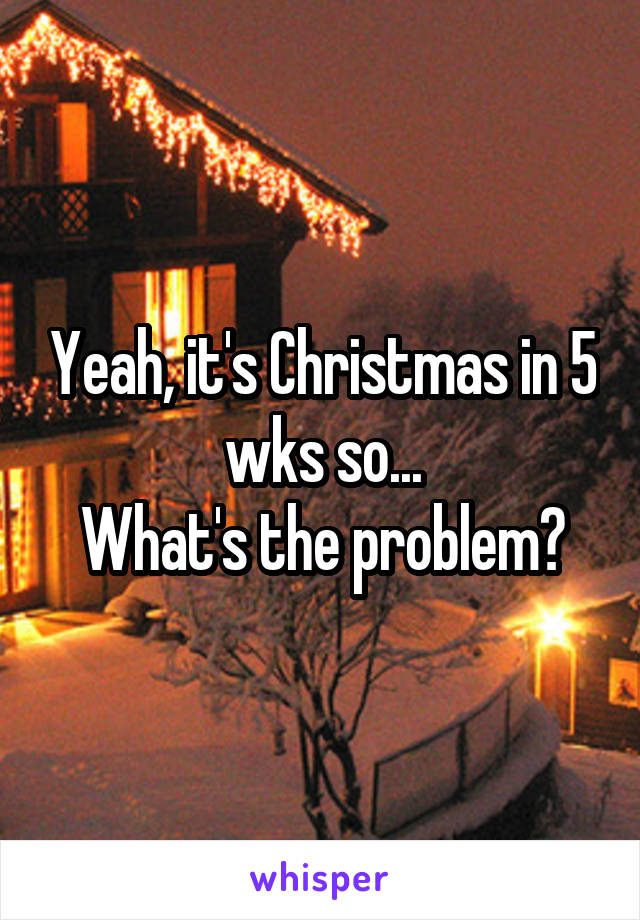 Yeah, it's Christmas in 5 wks so...
What's the problem?
