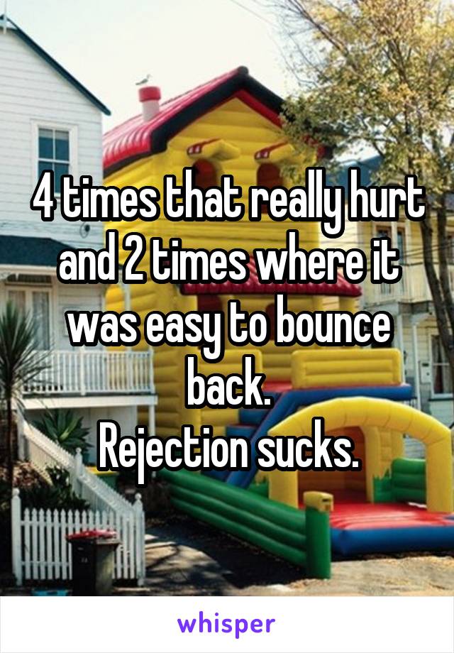 4 times that really hurt and 2 times where it was easy to bounce back.
Rejection sucks.