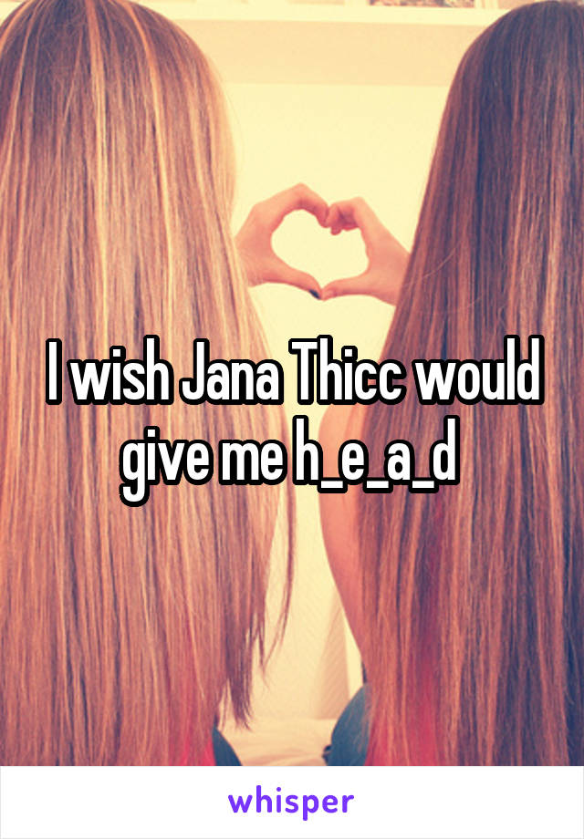 I wish Jana Thicc would give me h_e_a_d 