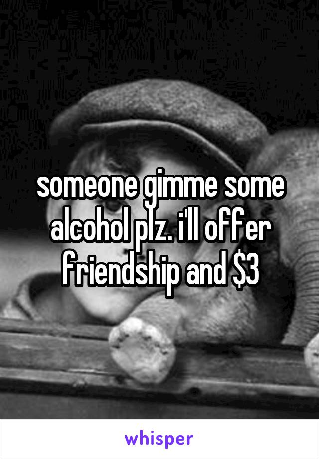 someone gimme some alcohol plz. i'll offer friendship and $3