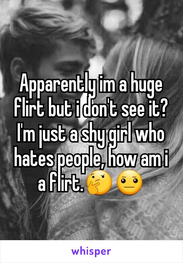 Apparently im a huge flirt but i don't see it? I'm just a shy girl who hates people, how am i a flirt.🤔😐