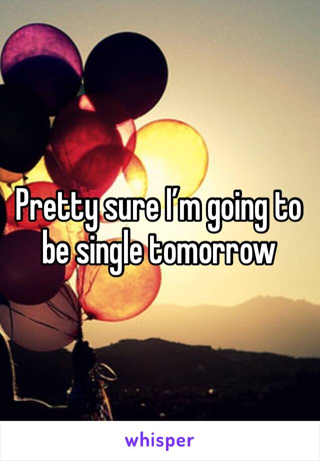 Pretty sure I’m going to be single tomorrow 